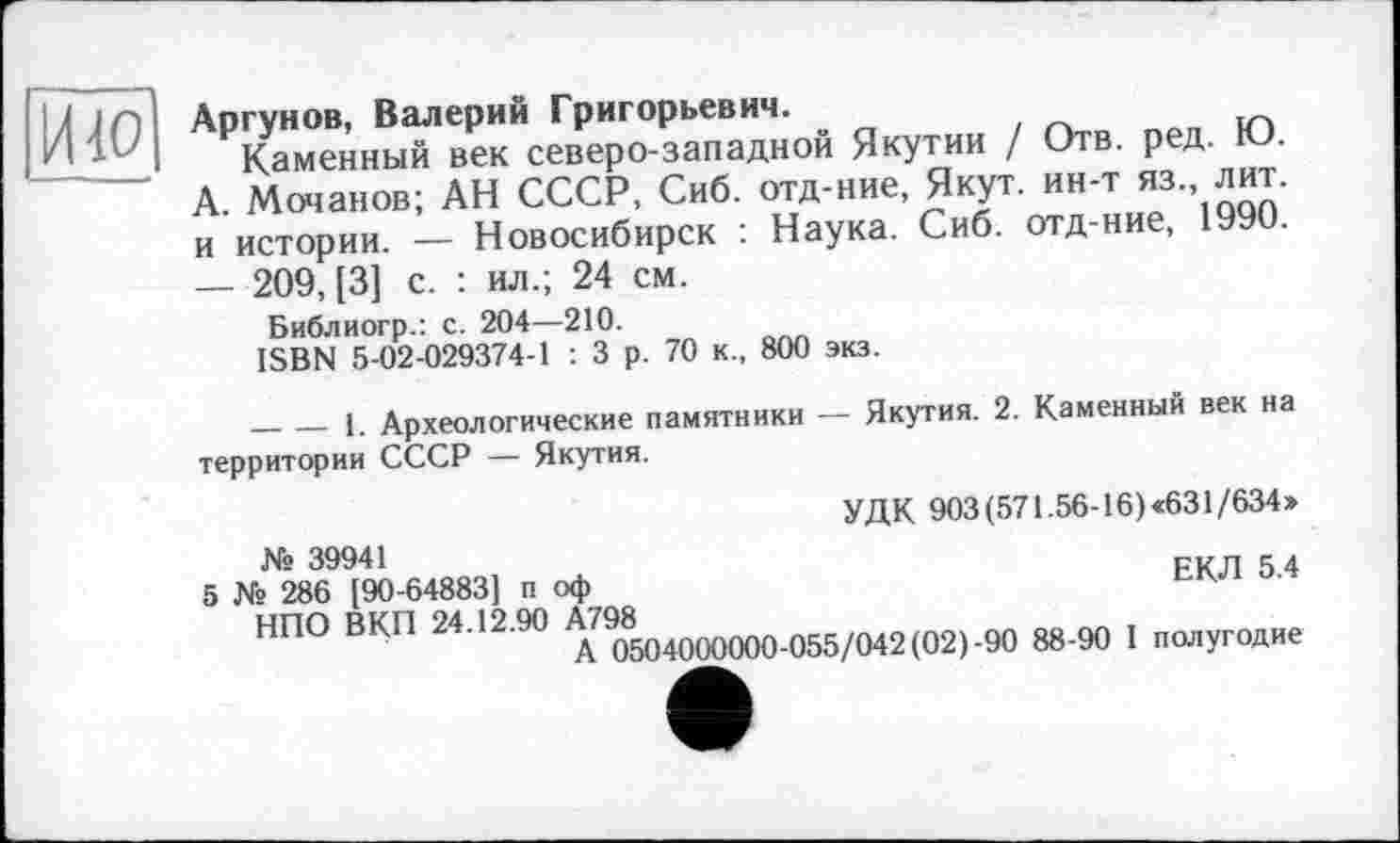 ﻿ИЮ
Аргунов, Валерий Григорьевич.
Каменный век северо-западной Якутии / Отв. ред. KJ. А. Мочанов; АН СССР, Сиб. отд-ние, Якут, ин-т яз. лит. и истории. — Новосибирск : Наука. Сиб. отд-ние, 1990. — 209, [3] с. : ил.; 24 см.
Библиогр.: с. 204—210.
ISBN 5-02-029374-1 : 3 р. 70 к., 800 экз.
________1. Археологические памятники — Якутия. 2. Каменный век на территории СССР — Якутия.
УДК 903 (571.56-16) «631/634»
№ 39941	сип «д
5 Ns 286 [90-64883] п оф
НПО ВКП 24.12.90 А798
А 0504000000-055/042 (02)-90 88-90 I полугодие